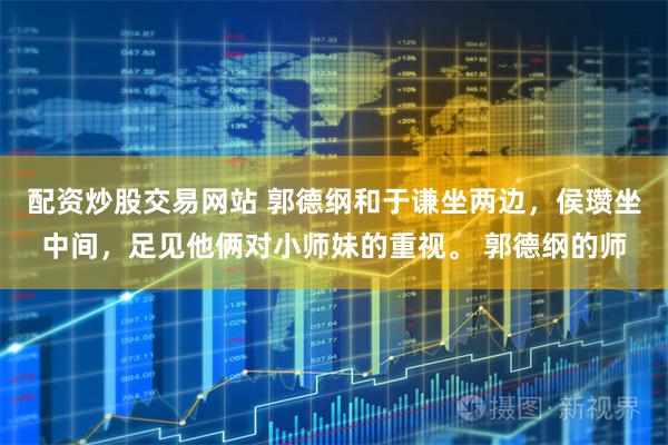 配资炒股交易网站 郭德纲和于谦坐两边，侯瓒坐中间，足见他俩对小师妹的重视。 郭德纲的师