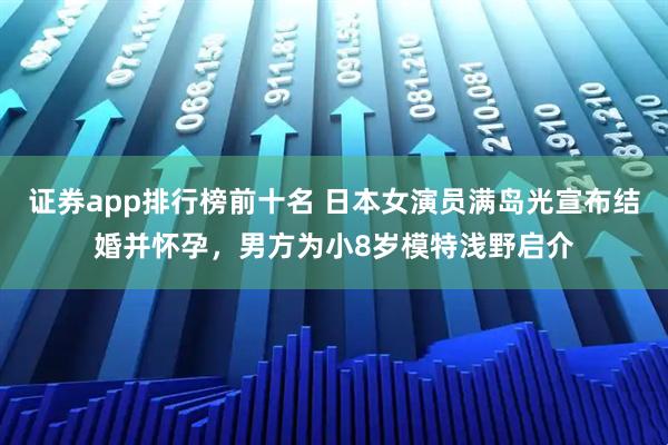 证券app排行榜前十名 日本女演员满岛光宣布结婚并怀孕，男方为小8岁模特浅野启介