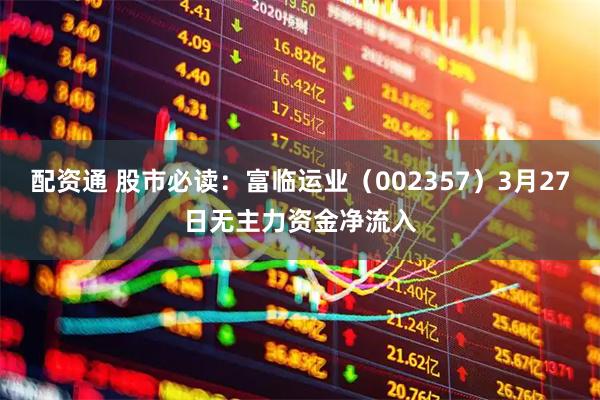 配资通 股市必读：富临运业（002357）3月27日无主力资金净流入