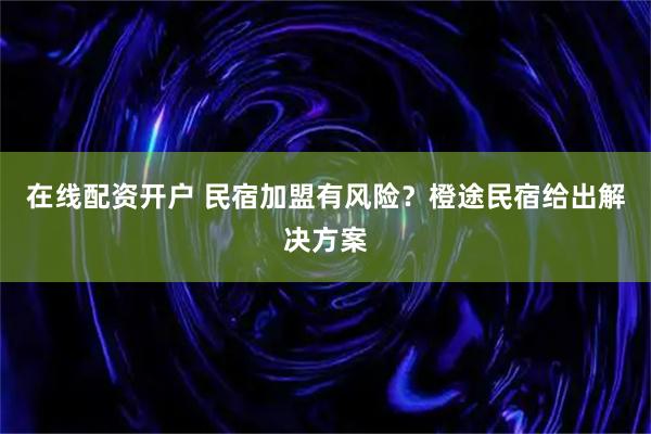 在线配资开户 民宿加盟有风险？橙途民宿给出解决方案