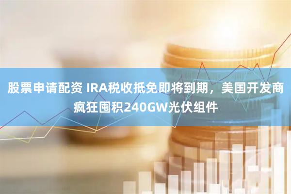 股票申请配资 IRA税收抵免即将到期，美国开发商疯狂囤积240GW光伏组件
