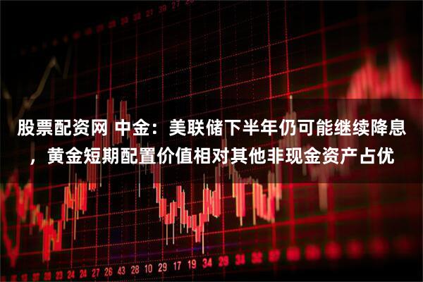 股票配资网 中金：美联储下半年仍可能继续降息，黄金短期配置价值相对其他非现金资产占优
