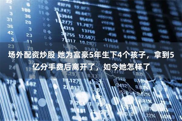 场外配资炒股 她为富豪5年生下4个孩子，拿到5亿分手费后离开了，如今她怎样了