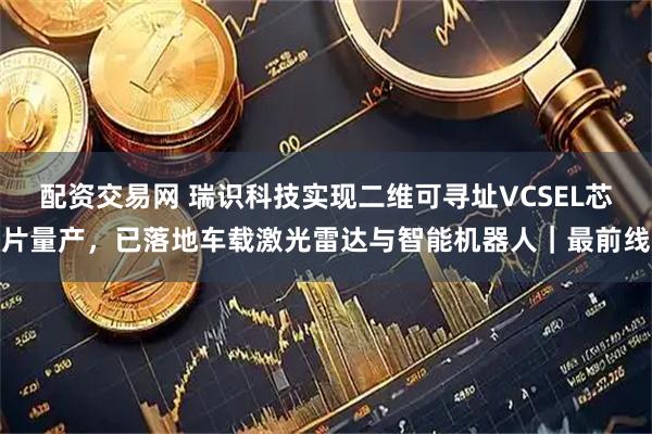 配资交易网 瑞识科技实现二维可寻址VCSEL芯片量产，已落地车载激光雷达与智能机器人｜最前线