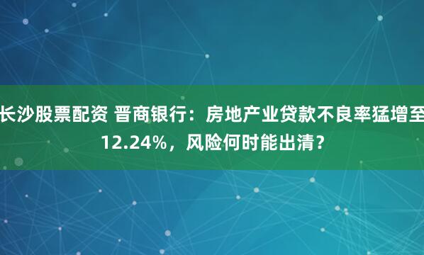 长沙股票配资 晋商银行：房地产业贷款不良率猛增至12.24%，风险何时能出清？