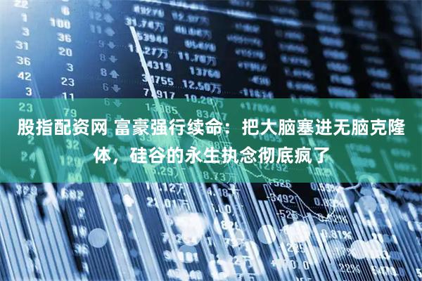 股指配资网 富豪强行续命：把大脑塞进无脑克隆体，硅谷的永生执念彻底疯了