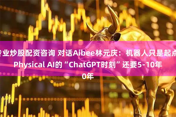 专业炒股配资咨询 对话Aibee林元庆：机器人只是起点，Physical AI的“ChatGPT时刻”还要5-10年