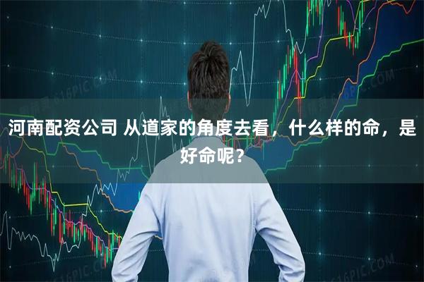 河南配资公司 从道家的角度去看，什么样的命，是好命呢？