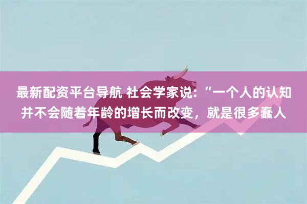 最新配资平台导航 社会学家说: “一个人的认知并不会随着年龄的增长而改变，就是很多蠢人