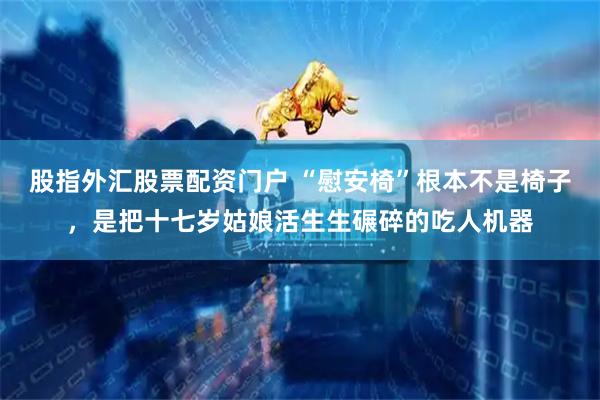 股指外汇股票配资门户 “慰安椅”根本不是椅子，是把十七岁姑娘活生生碾碎的吃人机器