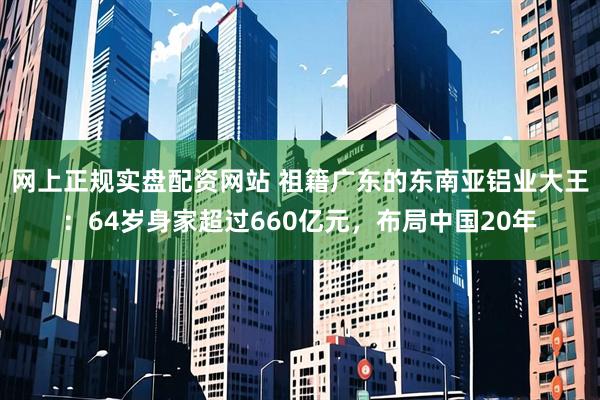 网上正规实盘配资网站 祖籍广东的东南亚铝业大王：64岁身家超过660亿元，布局中国20年