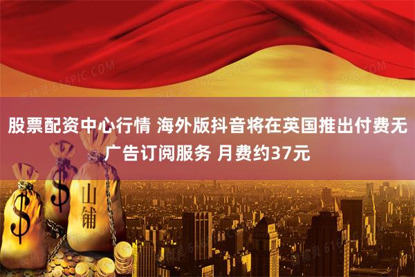股票配资中心行情 海外版抖音将在英国推出付费无广告订阅服务 月费约37元