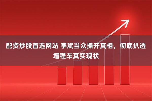 配资炒股首选网站 李斌当众撕开真相，彻底扒透增程车真实现状