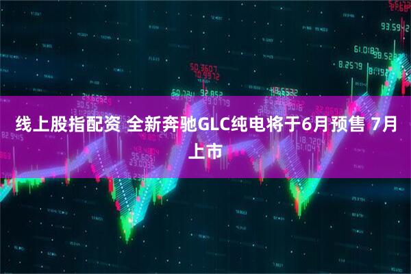 线上股指配资 全新奔驰GLC纯电将于6月预售 7月上市